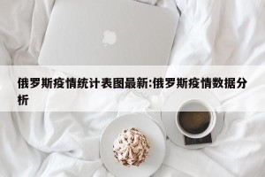俄罗斯疫情统计表图最新:俄罗斯疫情数据分析