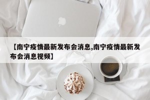【南宁疫情最新发布会消息,南宁疫情最新发布会消息视频】