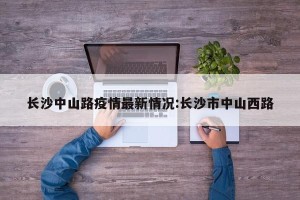 长沙中山路疫情最新情况:长沙市中山西路