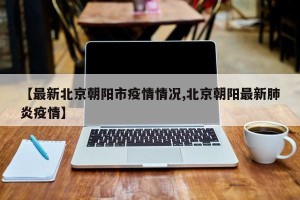 【最新北京朝阳市疫情情况,北京朝阳最新肺炎疫情】