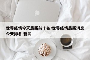 世界疫情今天最新前十名/世界疫情最新消息今天排名 新闻
