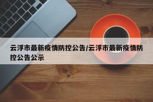 云浮市最新疫情防控公告/云浮市最新疫情防控公告公示