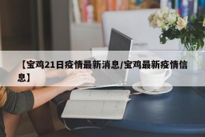 【宝鸡21日疫情最新消息/宝鸡最新疫情信息】