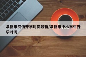 阜新市疫情开学时间最新/阜新市中小学生开学时间