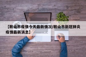 【鞍山市疫情今天最新情况/鞍山市新冠肺炎疫情最新消息】