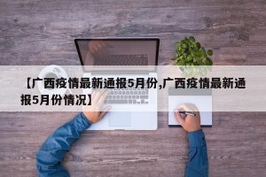 【广西疫情最新通报5月份,广西疫情最新通报5月份情况】
