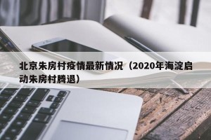 北京朱房村疫情最新情况（2020年海淀启动朱房村腾退）