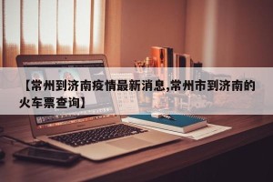 【常州到济南疫情最新消息,常州市到济南的火车票查询】