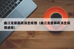 曲江龙居最新消息疫情（曲江龙居最新消息疫情通报）