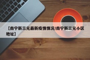【南宁新三元最新疫情情况/南宁新三元小区地址】