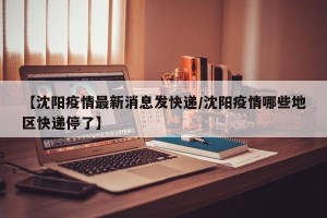 【沈阳疫情最新消息发快递/沈阳疫情哪些地区快递停了】