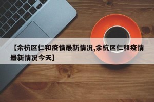 【余杭区仁和疫情最新情况,余杭区仁和疫情最新情况今天】