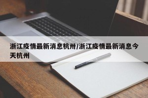 浙江疫情最新消息杭卅/浙江疫情最新消息今天杭州