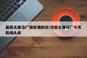 最新太康马厂镇疫情防控/河南太康马厂今天新闻头条